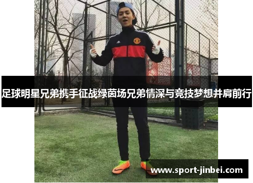 足球明星兄弟携手征战绿茵场兄弟情深与竞技梦想并肩前行 足球明星兄弟携手征战绿茵场兄弟情深与竞技梦想并肩前行