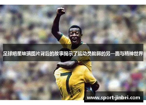 足球明星玻璃图片背后的故事揭示了运动员脆弱的另一面与精神世界 足球明星玻璃图片背后的故事揭示了运动员脆弱的另一面与精神世界