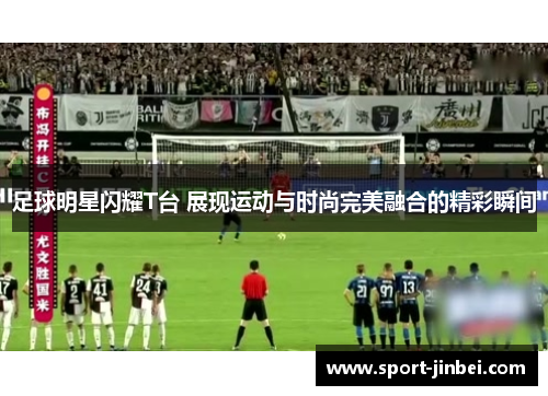 足球明星闪耀T台 展现运动与时尚完美融合的精彩瞬间 足球明星闪耀T台 展现运动与时尚完美融合的精彩瞬间