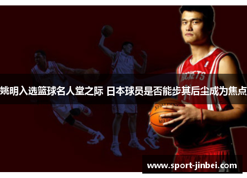 姚明入选篮球名人堂之际 日本球员是否能步其后尘成为焦点 姚明入选篮球名人堂之际 日本球员是否能步其后尘成为焦点