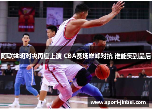 阿联姚明对决再度上演 CBA赛场巅峰对抗 谁能笑到最后