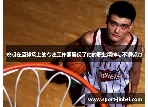 姚明在篮球场上的专注工作照展现了他的职业精神与不懈努力