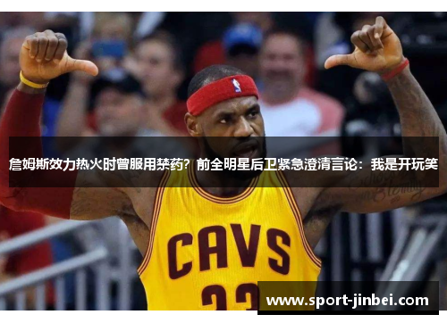 詹姆斯效力热火时曾服用禁药？前全明星后卫紧急澄清言论：我是开玩笑